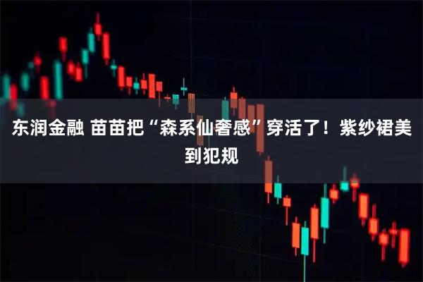 东润金融 苗苗把“森系仙奢感”穿活了！紫纱裙美到犯规