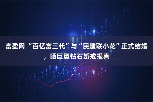 富盈网 “百亿富三代”与“民建联小花”正式结婚，晒巨型钻石婚戒报喜
