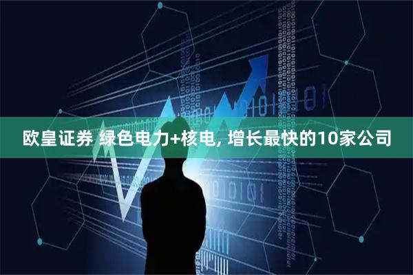 欧皇证券 绿色电力+核电, 增长最快的10家公司