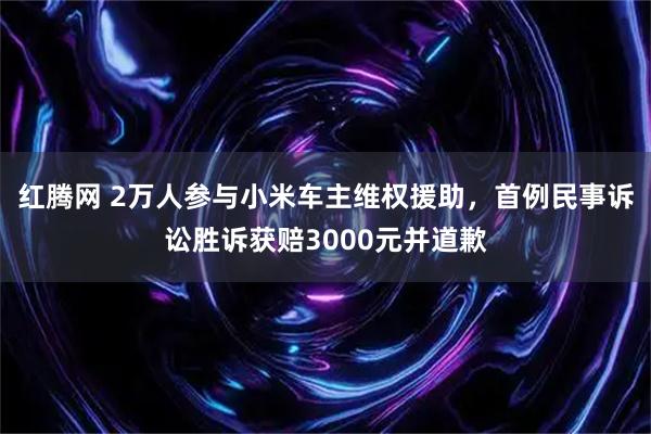 红腾网 2万人参与小米车主维权援助，首例民事诉讼胜诉获赔3000元并道歉
