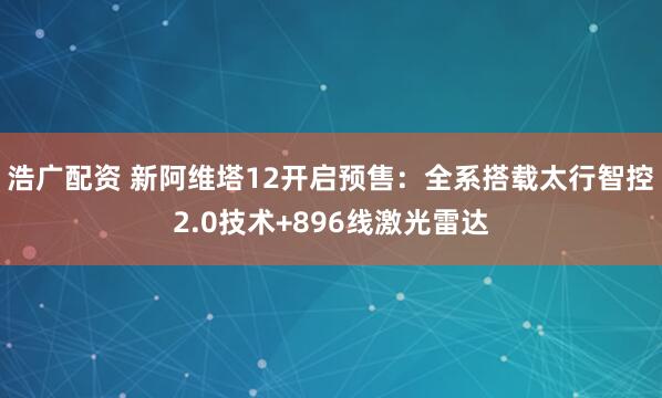 浩广配资 新阿维塔12开启预售:全系搭载太行智控2.0技术+896线激光雷达