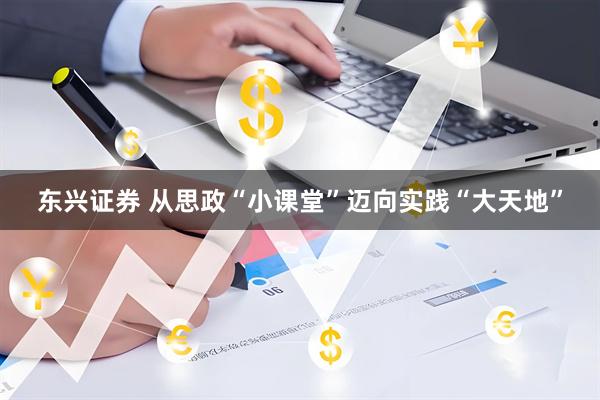 东兴证券 从思政“小课堂”迈向实践“大天地”