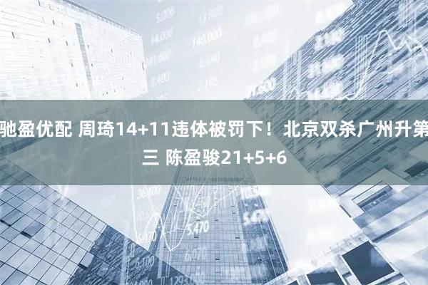 驰盈优配 周琦14+11违体被罚下！北京双杀广州升第三 陈盈骏21+5+6