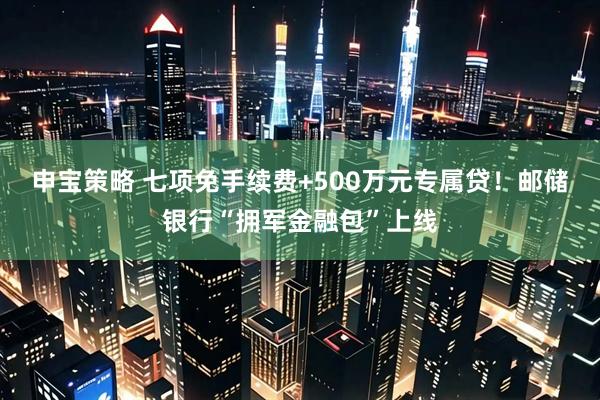 申宝策略 七项免手续费+500万元专属贷！邮储银行“拥军金融包”上线
