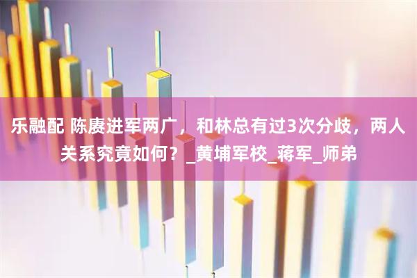 乐融配 陈赓进军两广，和林总有过3次分歧，两人关系究竟如何？_黄埔军校_蒋军_师弟