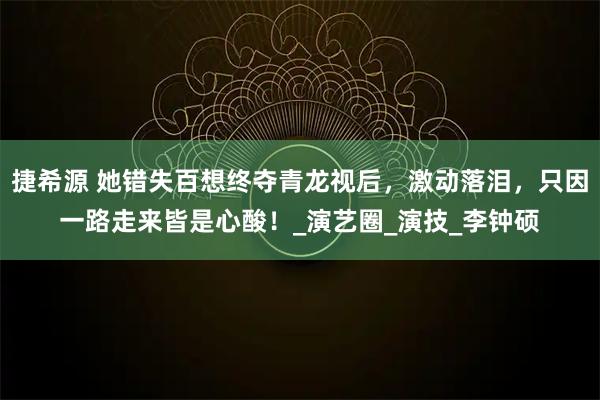 捷希源 她错失百想终夺青龙视后，激动落泪，只因一路走来皆是心酸！_演艺圈_演技_李钟硕
