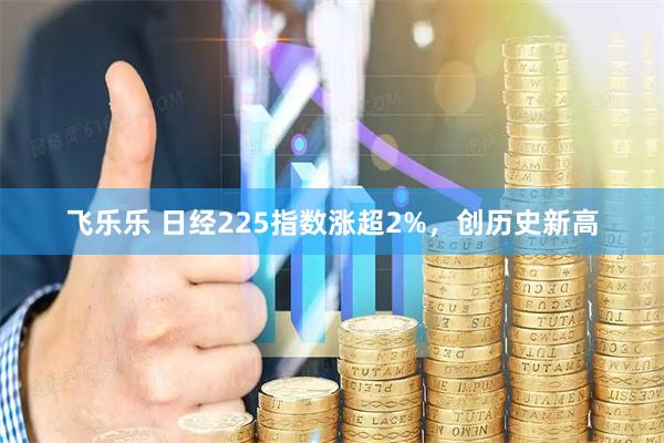 飞乐乐 日经225指数涨超2%，创历史新高