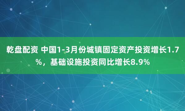 乾盘配资 中国1-3月份城镇固定资产投资增长1.7%，基础设施投资同比增长8.9%